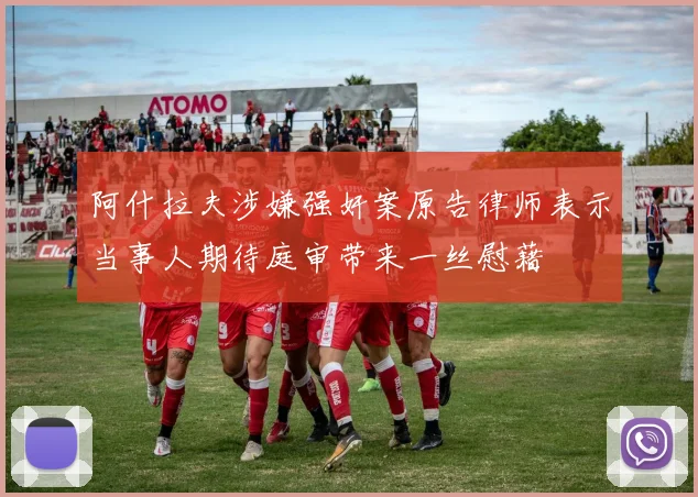 阿什拉夫涉嫌强奸案原告律师表示当事人期待庭审带来一丝慰藉