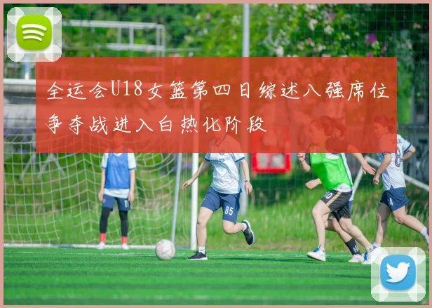 全运会U18女篮第四日综述八强席位争夺战进入白热化阶段