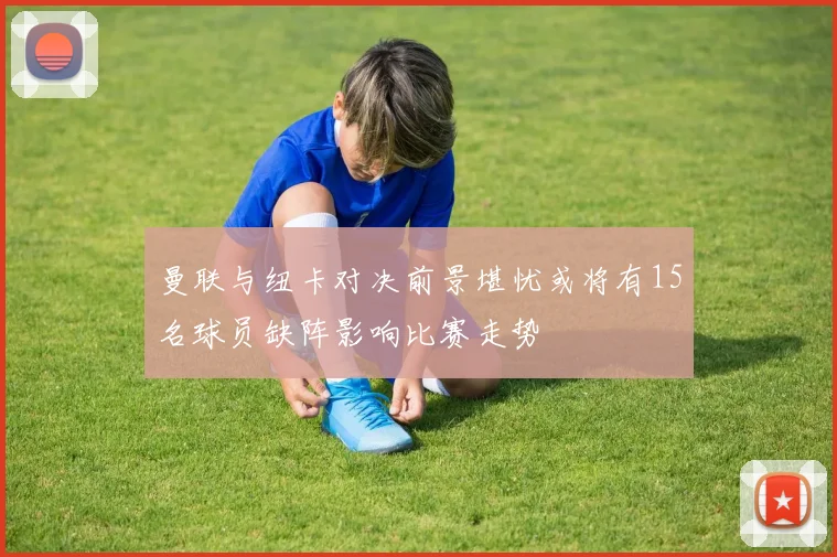曼联与纽卡对决前景堪忧或将有15名球员缺阵影响比赛走势