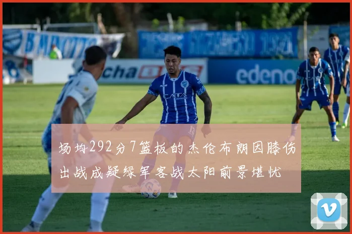 场均292分7篮板的杰伦布朗因膝伤出战成疑绿军客战太阳前景堪忧