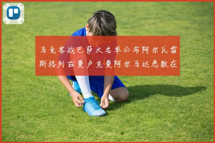马竞客战巴萨大名单公布阿尔瓦雷斯格列兹曼卢克曼阿尔马达悉数在列