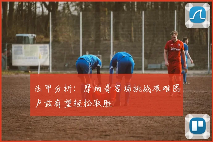 法甲分析:摩纳哥客场挑战艰难图卢兹有望轻松取胜