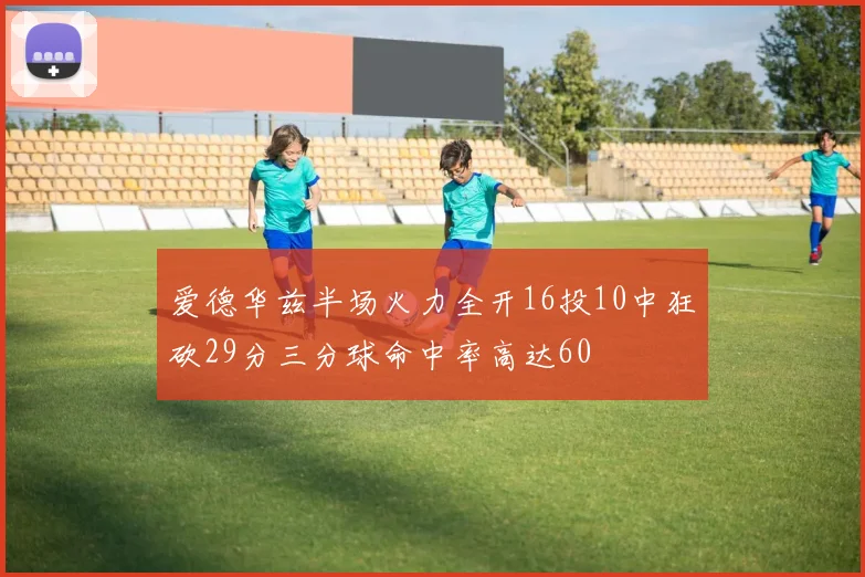 爱德华兹半场火力全开16投10中狂砍29分三分球命中率高达60