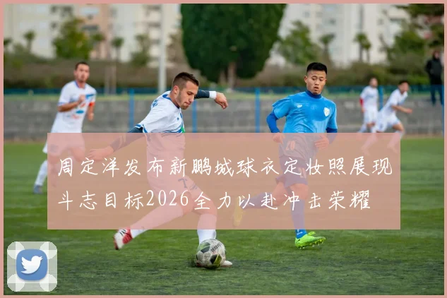 周定洋发布新鹏城球衣定妆照展现斗志目标2026全力以赴冲击荣耀