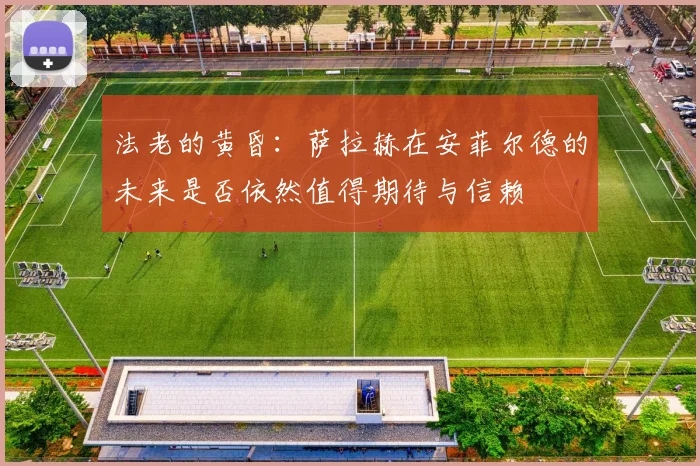 法老的黄昏:萨拉赫在安菲尔德的未来是否依然值得期待与信赖