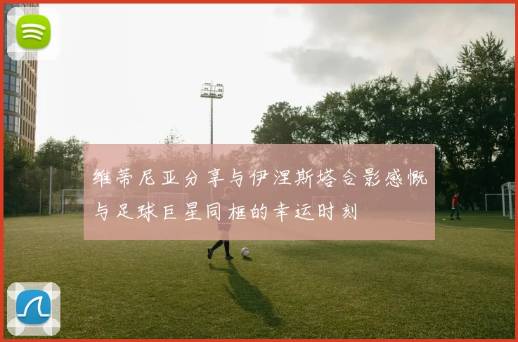 维蒂尼亚分享与伊涅斯塔合影感慨与足球巨星同框的幸运时刻