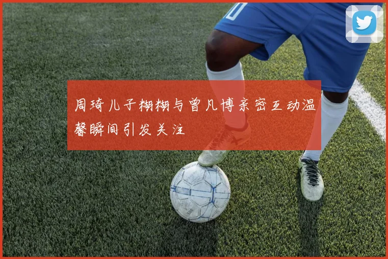 周琦儿子糊糊与曾凡博亲密互动温馨瞬间引发关注