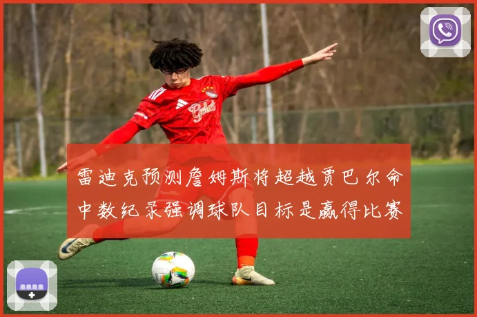 雷迪克预测詹姆斯将超越贾巴尔命中数纪录强调球队目标是赢得比赛