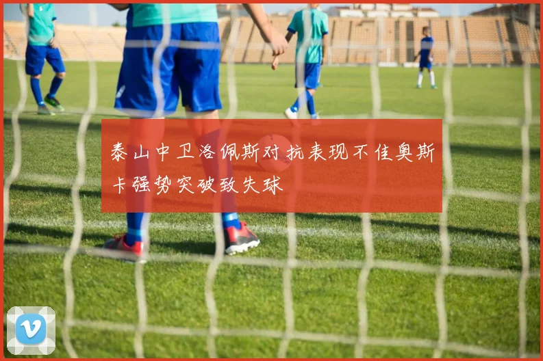 泰山中卫洛佩斯对抗表现不佳奥斯卡强势突破致失球
