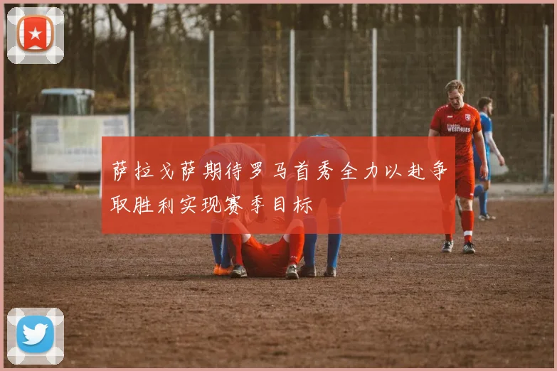 萨拉戈萨期待罗马首秀全力以赴争取胜利实现赛季目标