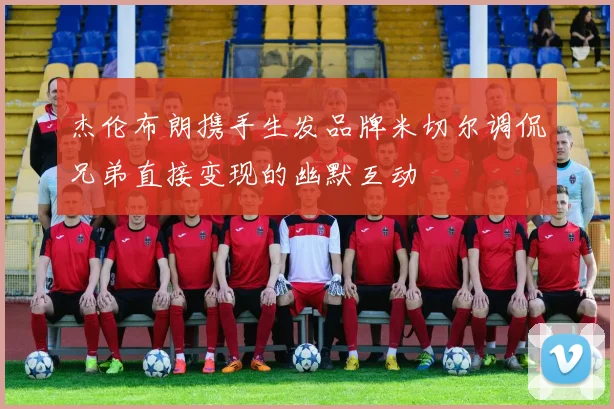 杰伦布朗携手生发品牌米切尔调侃兄弟直接变现的幽默互动