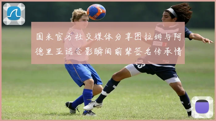 国米官方社交媒体分享图拉姆与阿德里亚诺合影瞬间前辈签名传承情怀