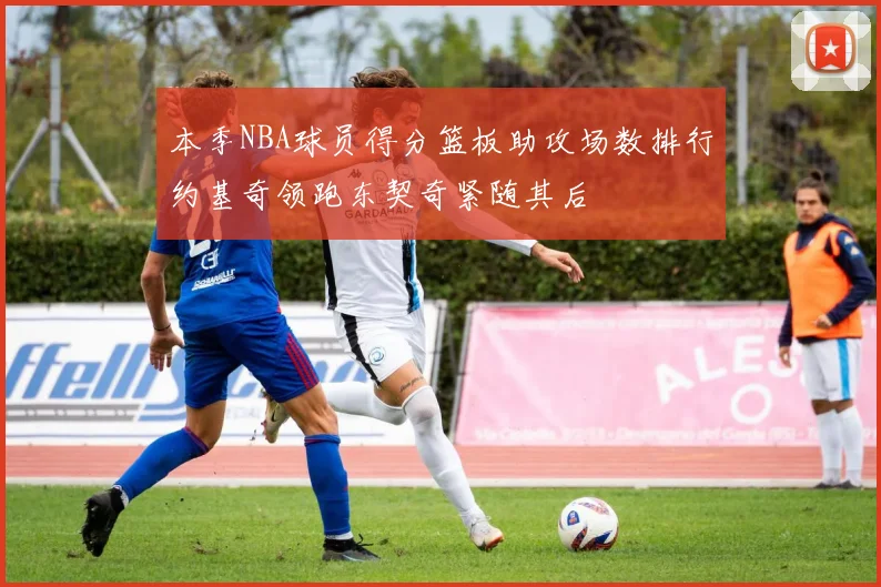 本季NBA球员得分篮板助攻场数排行约基奇领跑东契奇紧随其后