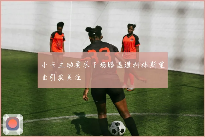 小卡主动要求下场膝盖遭科林斯重击引发关注