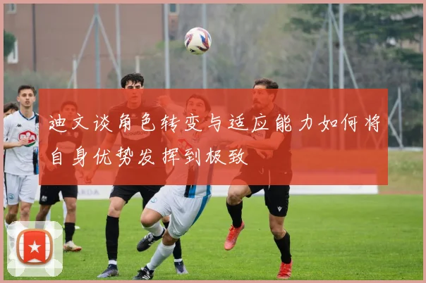 迪文谈角色转变与适应能力如何将自身优势发挥到极致